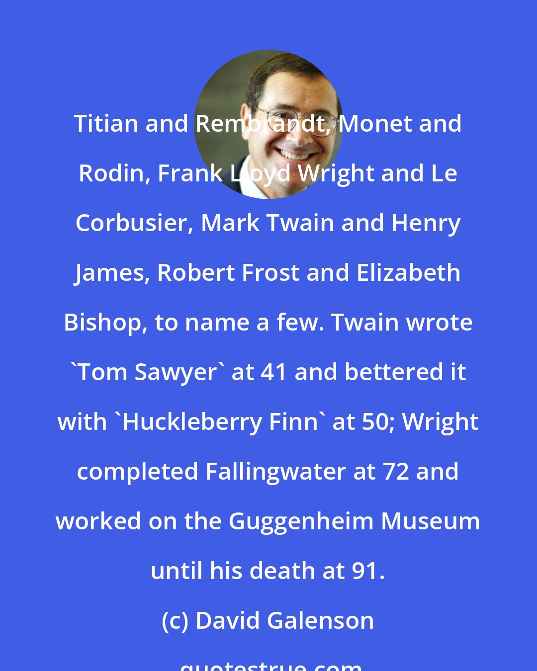 David Galenson: Titian and Rembrandt, Monet and Rodin, Frank Lloyd Wright and Le Corbusier, Mark Twain and Henry James, Robert Frost and Elizabeth Bishop, to name a few. Twain wrote 'Tom Sawyer' at 41 and bettered it with 'Huckleberry Finn' at 50; Wright completed Fallingwater at 72 and worked on the Guggenheim Museum until his death at 91.