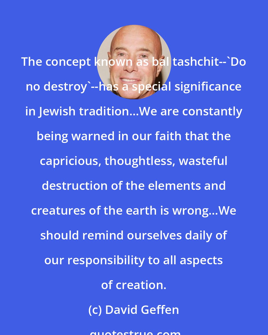 David Geffen: The concept known as bal tashchit--'Do no destroy'--has a special significance in Jewish tradition...We are constantly being warned in our faith that the capricious, thoughtless, wasteful destruction of the elements and creatures of the earth is wrong...We should remind ourselves daily of our responsibility to all aspects of creation.