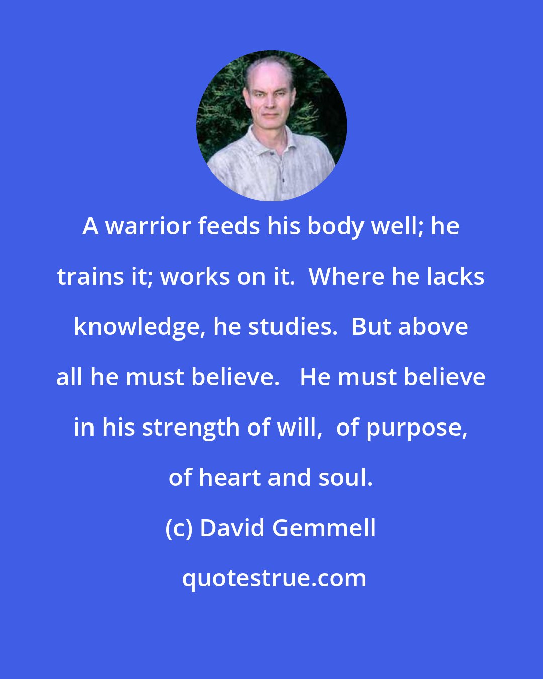 David Gemmell: A warrior feeds his body well; he trains it; works on it.  Where he lacks knowledge, he studies.  But above all he must believe.   He must believe in his strength of will,  of purpose, of heart and soul.