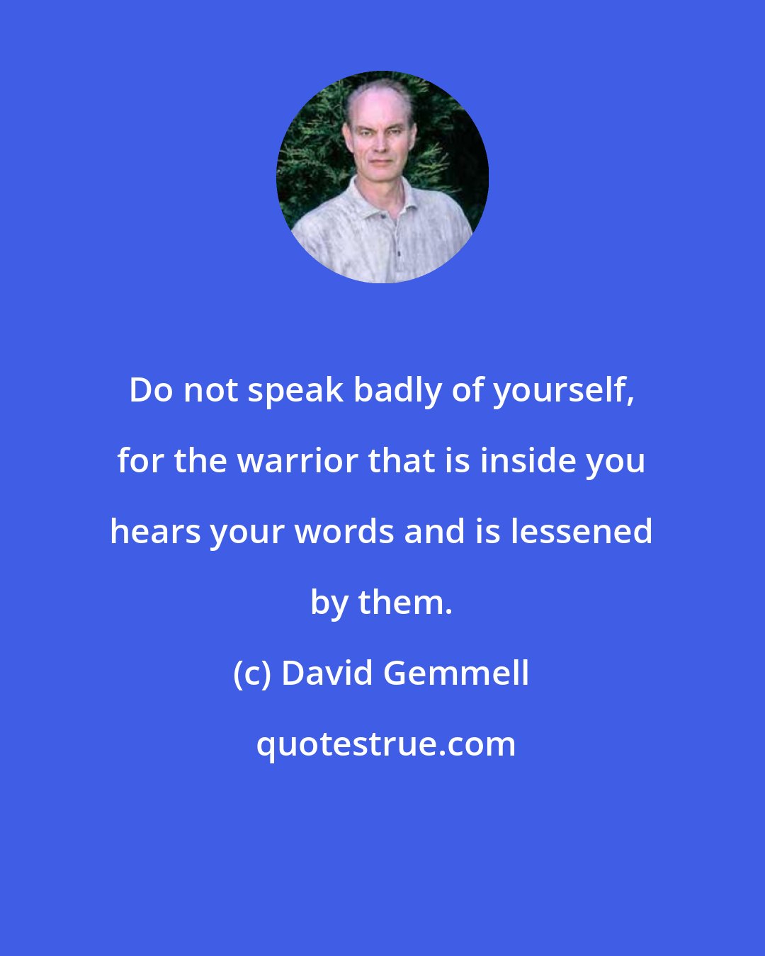 David Gemmell: Do not speak badly of yourself, for the warrior that is inside you hears your words and is lessened by them.