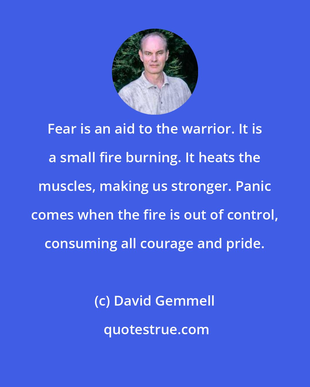 David Gemmell: Fear is an aid to the warrior. It is a small fire burning. It heats the muscles, making us stronger. Panic comes when the fire is out of control, consuming all courage and pride.