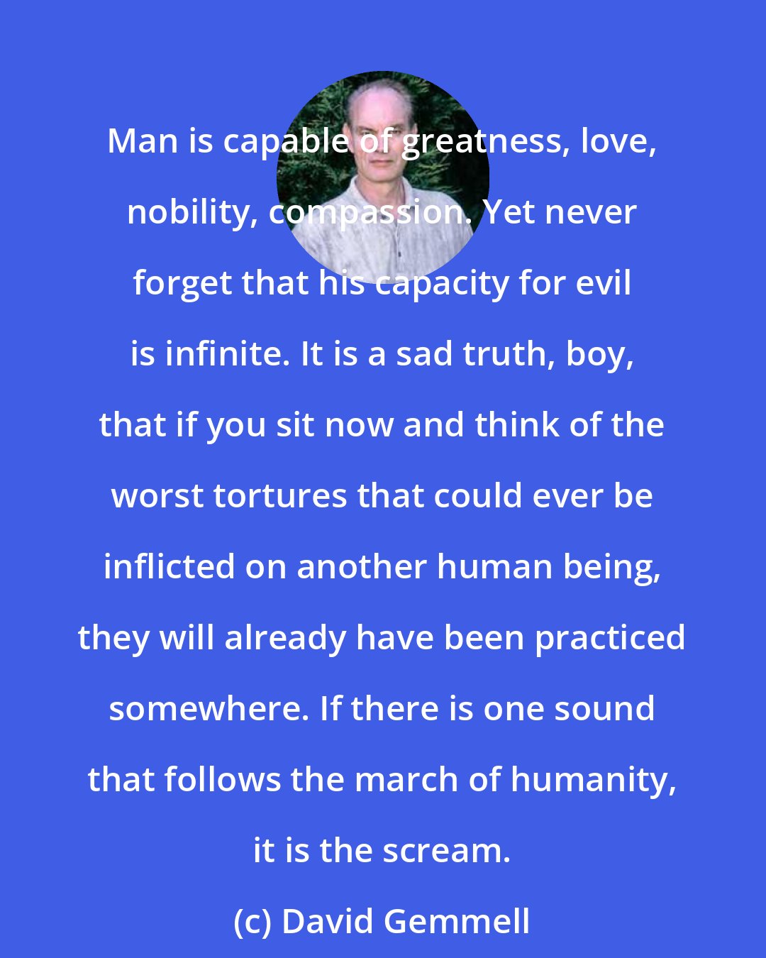 David Gemmell: Man is capable of greatness, love, nobility, compassion. Yet never forget that his capacity for evil is infinite. It is a sad truth, boy, that if you sit now and think of the worst tortures that could ever be inflicted on another human being, they will already have been practiced somewhere. If there is one sound that follows the march of humanity, it is the scream.