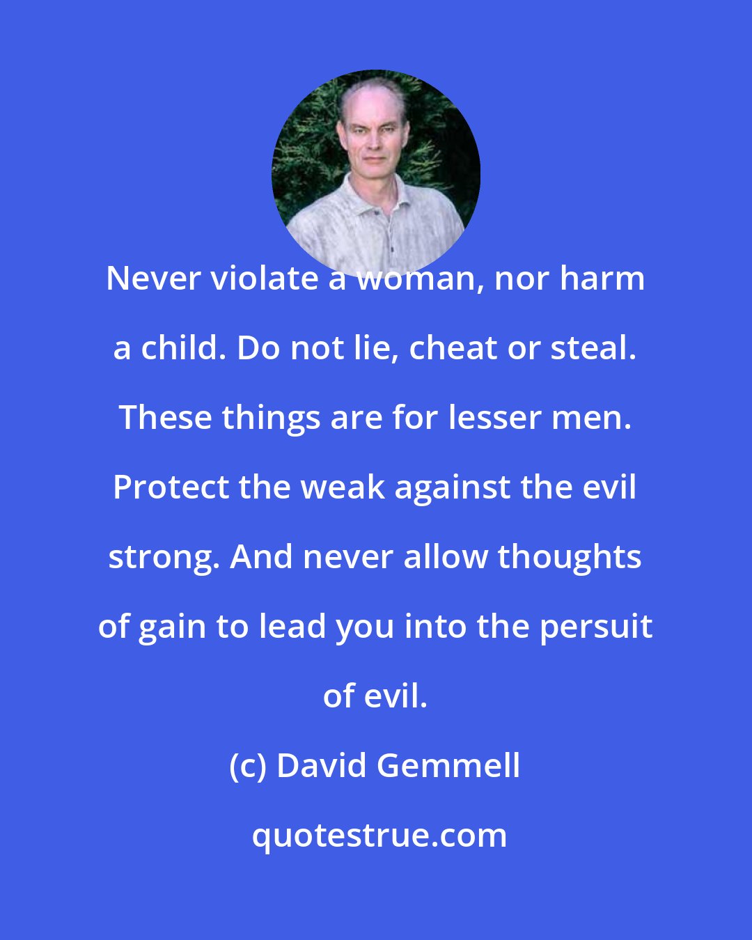 David Gemmell: Never violate a woman, nor harm a child. Do not lie, cheat or steal. These things are for lesser men. Protect the weak against the evil strong. And never allow thoughts of gain to lead you into the persuit of evil.