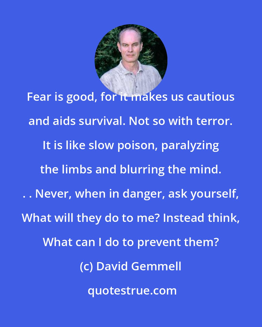 David Gemmell: Fear is good, for it makes us cautious and aids survival. Not so with terror. It is like slow poison, paralyzing the limbs and blurring the mind. . . Never, when in danger, ask yourself, What will they do to me? Instead think, What can I do to prevent them?