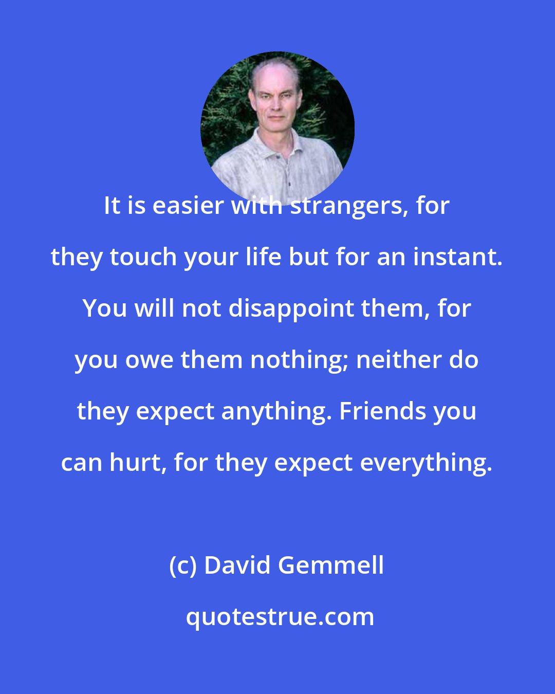 David Gemmell: It is easier with strangers, for they touch your life but for an instant. You will not disappoint them, for you owe them nothing; neither do they expect anything. Friends you can hurt, for they expect everything.