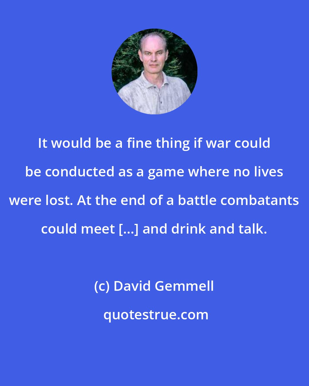 David Gemmell: It would be a fine thing if war could be conducted as a game where no lives were lost. At the end of a battle combatants could meet [...] and drink and talk.