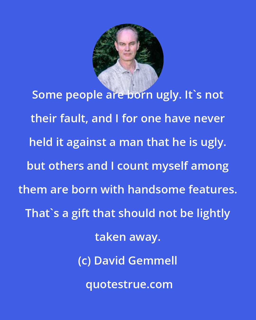 David Gemmell: Some people are born ugly. It's not their fault, and I for one have never held it against a man that he is ugly. but others and I count myself among them are born with handsome features. That's a gift that should not be lightly taken away.