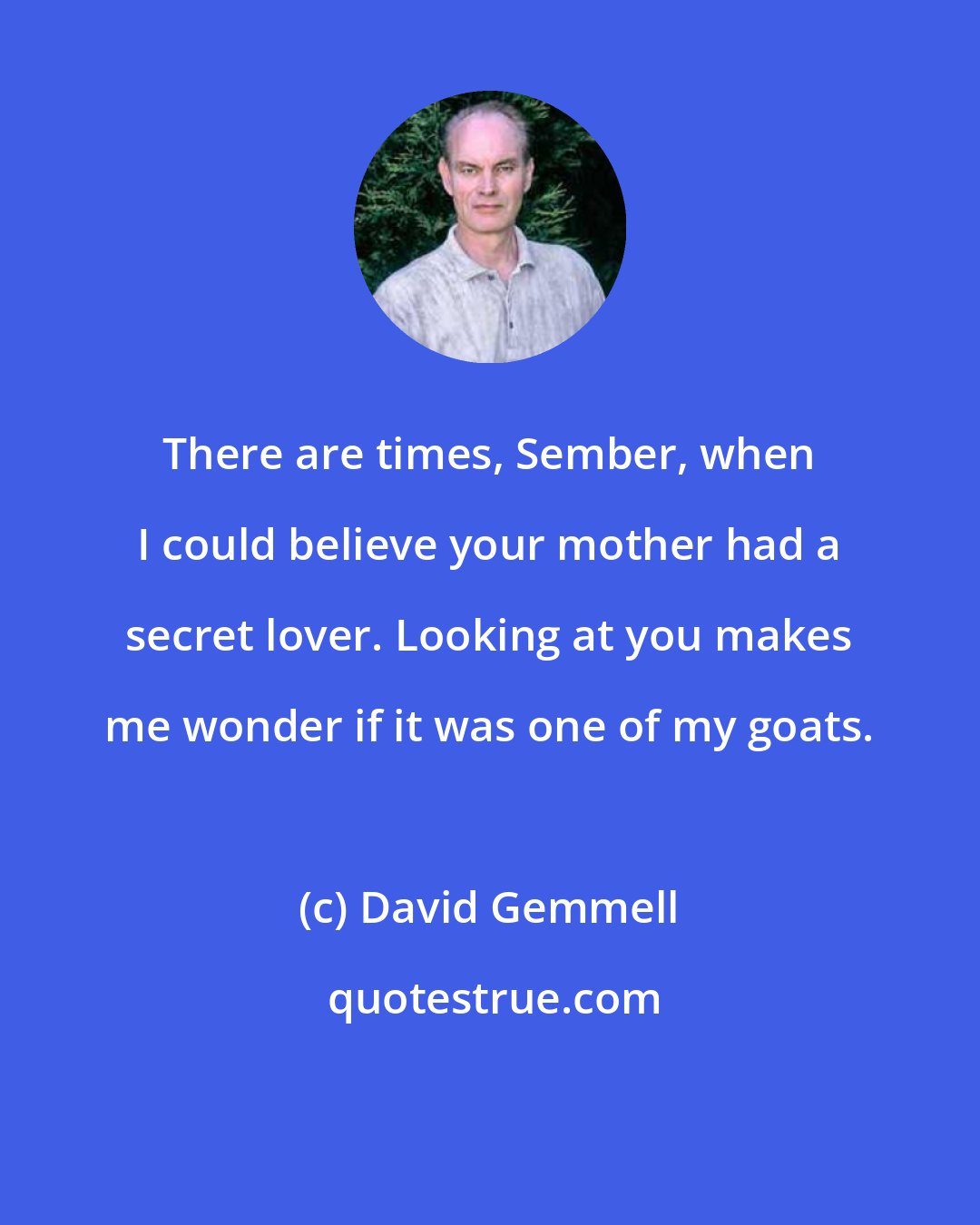 David Gemmell: There are times, Sember, when I could believe your mother had a secret lover. Looking at you makes me wonder if it was one of my goats.