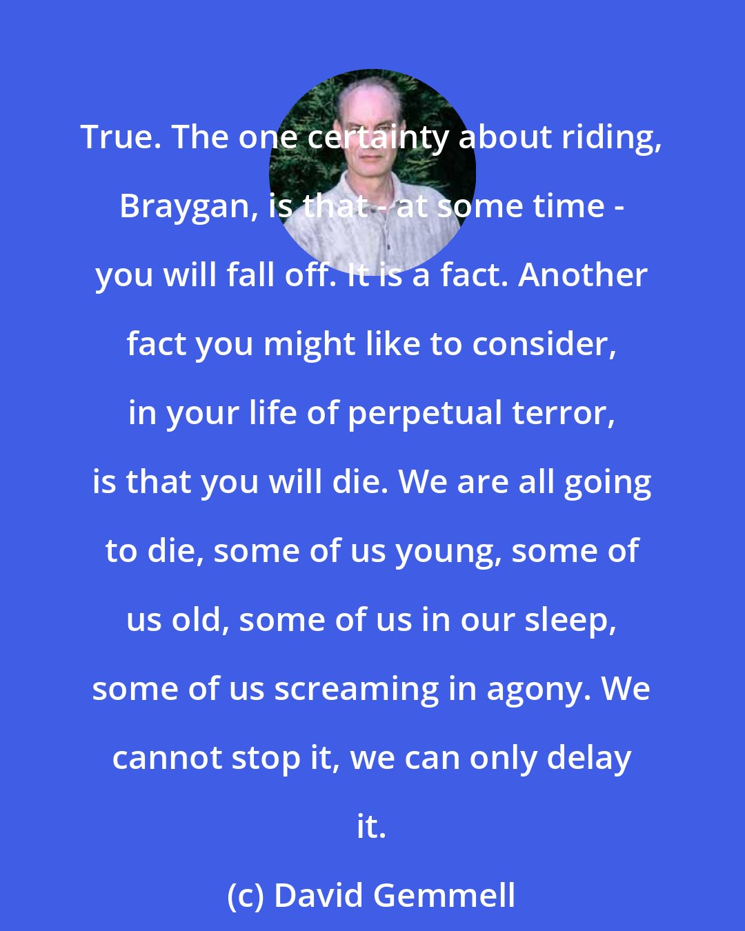 David Gemmell: True. The one certainty about riding, Braygan, is that - at some time - you will fall off. It is a fact. Another fact you might like to consider, in your life of perpetual terror, is that you will die. We are all going to die, some of us young, some of us old, some of us in our sleep, some of us screaming in agony. We cannot stop it, we can only delay it.