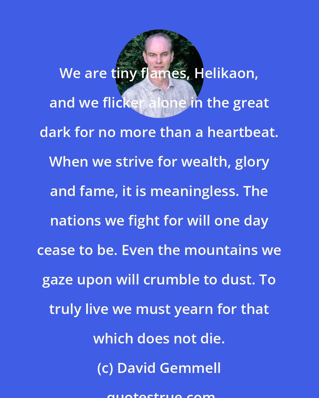 David Gemmell: We are tiny flames, Helikaon, and we flicker alone in the great dark for no more than a heartbeat. When we strive for wealth, glory and fame, it is meaningless. The nations we fight for will one day cease to be. Even the mountains we gaze upon will crumble to dust. To truly live we must yearn for that which does not die.