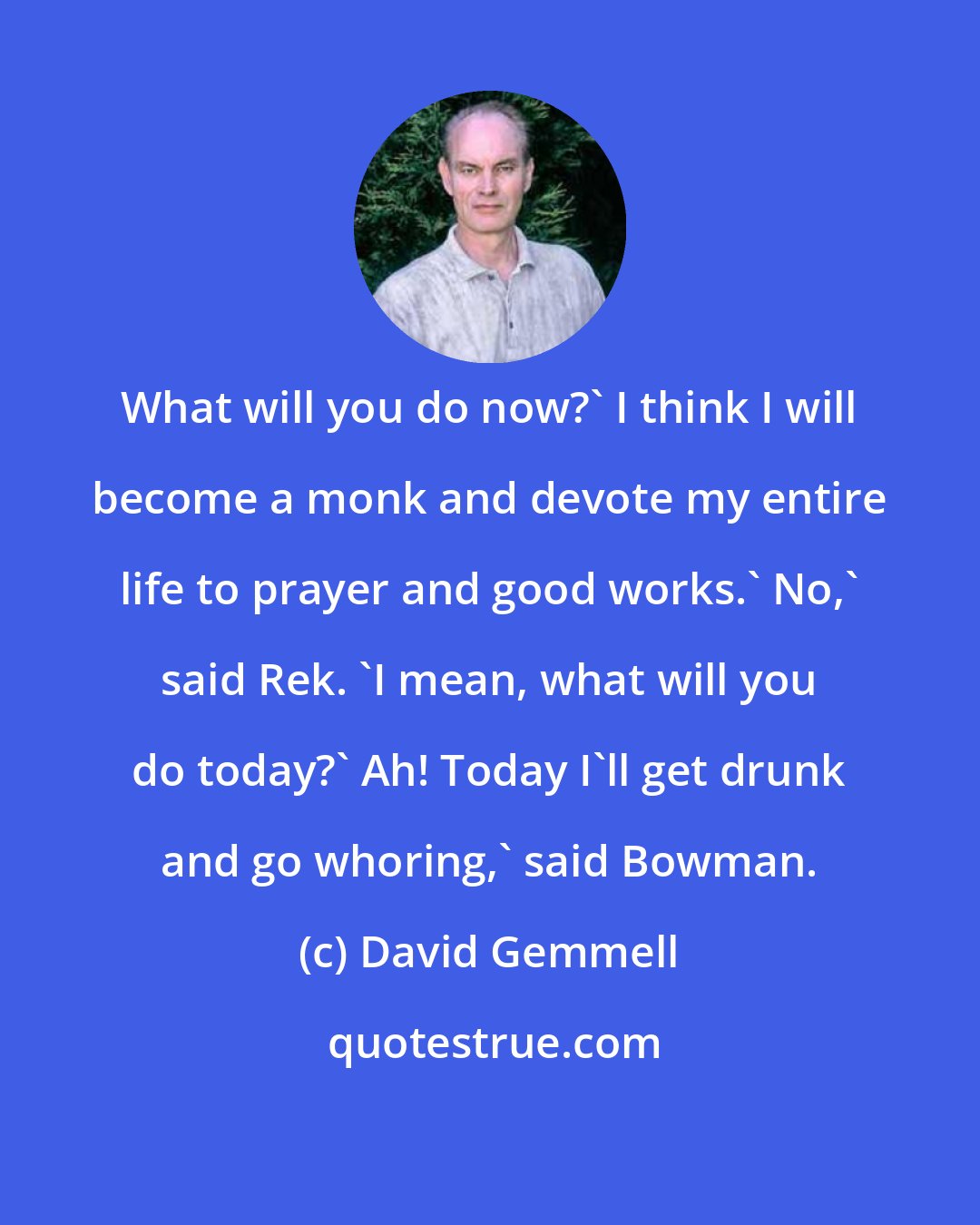 David Gemmell: What will you do now?' I think I will become a monk and devote my entire life to prayer and good works.' No,' said Rek. 'I mean, what will you do today?' Ah! Today I'll get drunk and go whoring,' said Bowman.