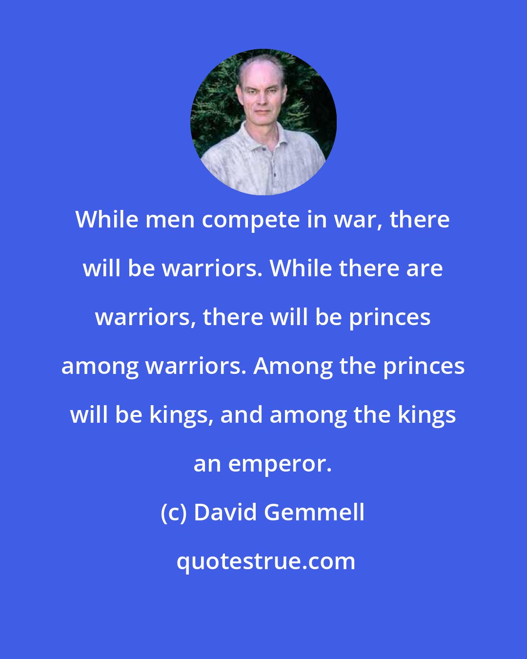 David Gemmell: While men compete in war, there will be warriors. While there are warriors, there will be princes among warriors. Among the princes will be kings, and among the kings an emperor.