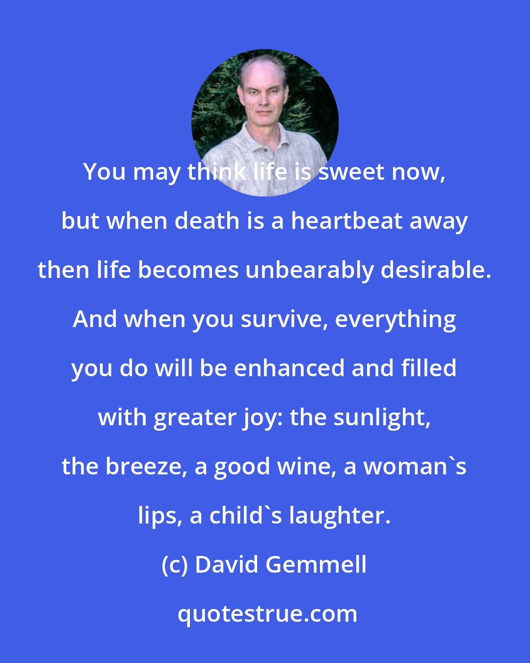 David Gemmell: You may think life is sweet now, but when death is a heartbeat away then life becomes unbearably desirable. And when you survive, everything you do will be enhanced and filled with greater joy: the sunlight, the breeze, a good wine, a woman's lips, a child's laughter.