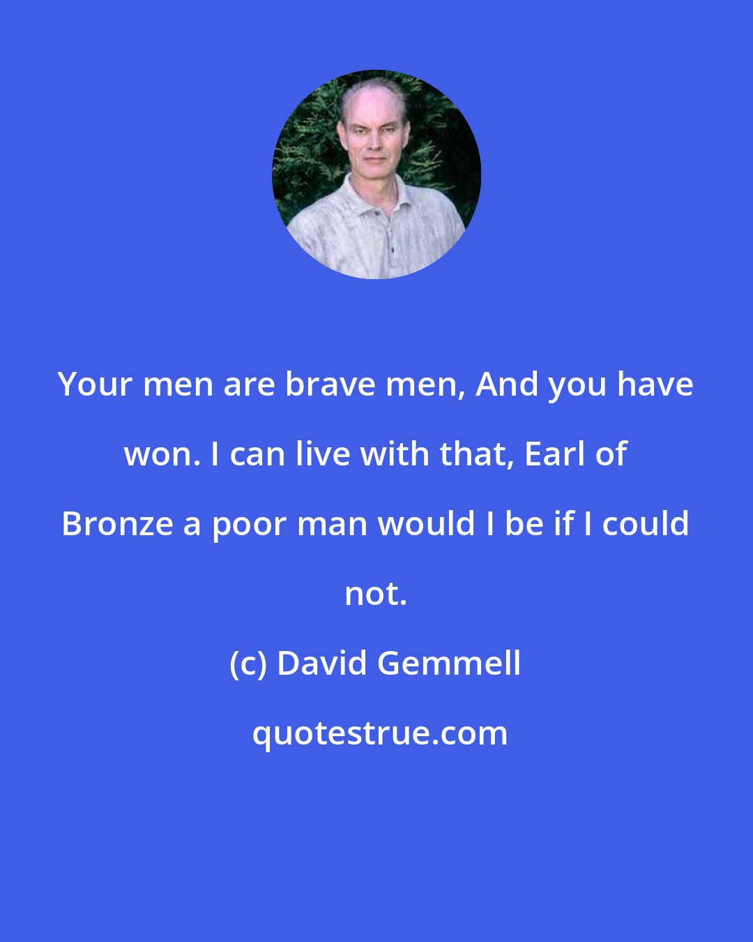 David Gemmell: Your men are brave men, And you have won. I can live with that, Earl of Bronze a poor man would I be if I could not.
