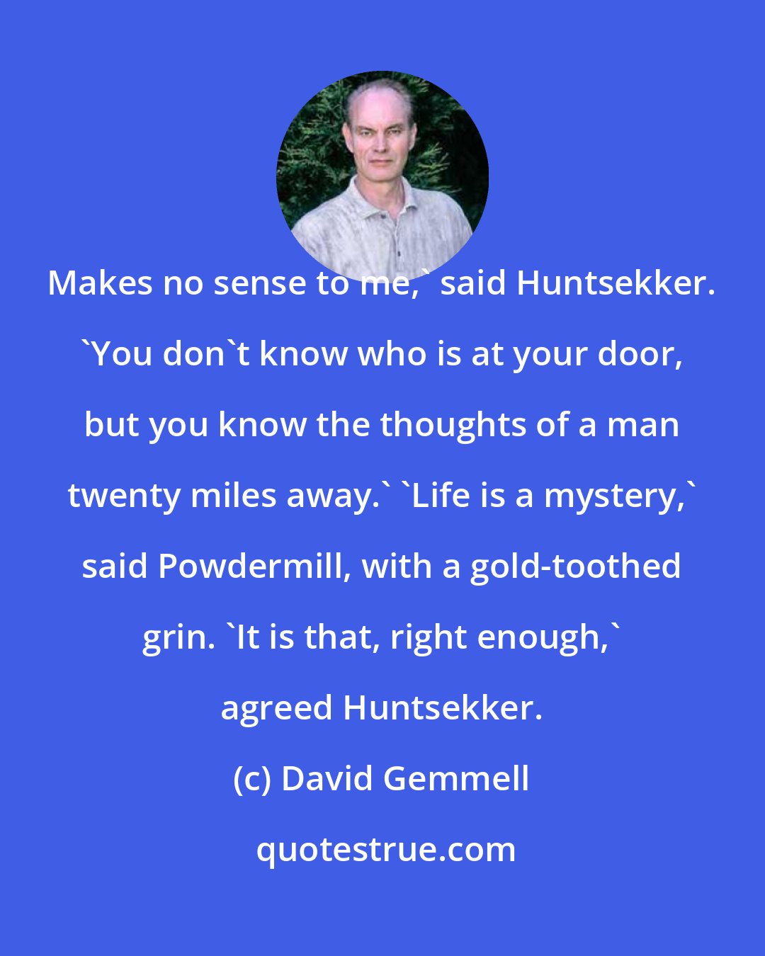 David Gemmell: Makes no sense to me,' said Huntsekker. 'You don't know who is at your door, but you know the thoughts of a man twenty miles away.' 'Life is a mystery,' said Powdermill, with a gold-toothed grin. 'It is that, right enough,' agreed Huntsekker.