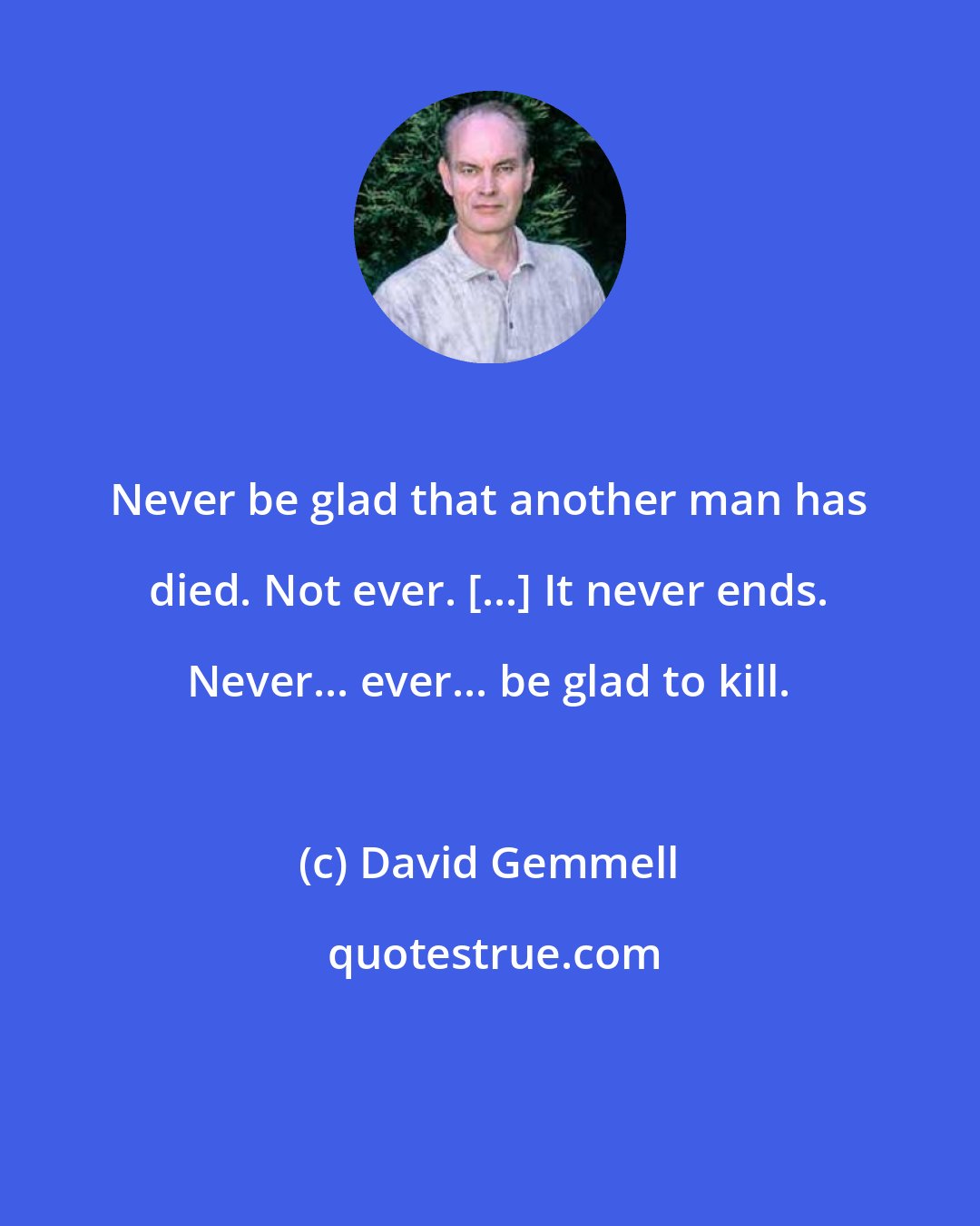 David Gemmell: Never be glad that another man has died. Not ever. [...] It never ends. Never... ever... be glad to kill.