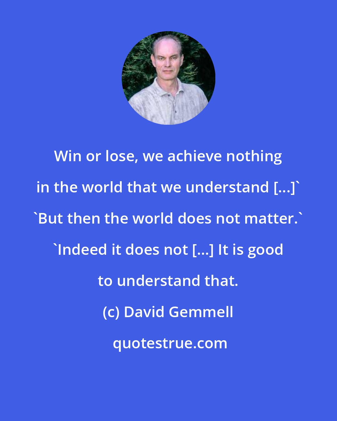 David Gemmell: Win or lose, we achieve nothing in the world that we understand [...]' 'But then the world does not matter.' 'Indeed it does not [...] It is good to understand that.