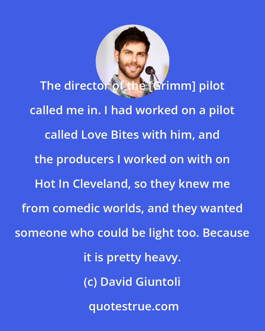 David Giuntoli: The director of the [Grimm] pilot called me in. I had worked on a pilot called Love Bites with him, and the producers I worked on with on Hot In Cleveland, so they knew me from comedic worlds, and they wanted someone who could be light too. Because it is pretty heavy.