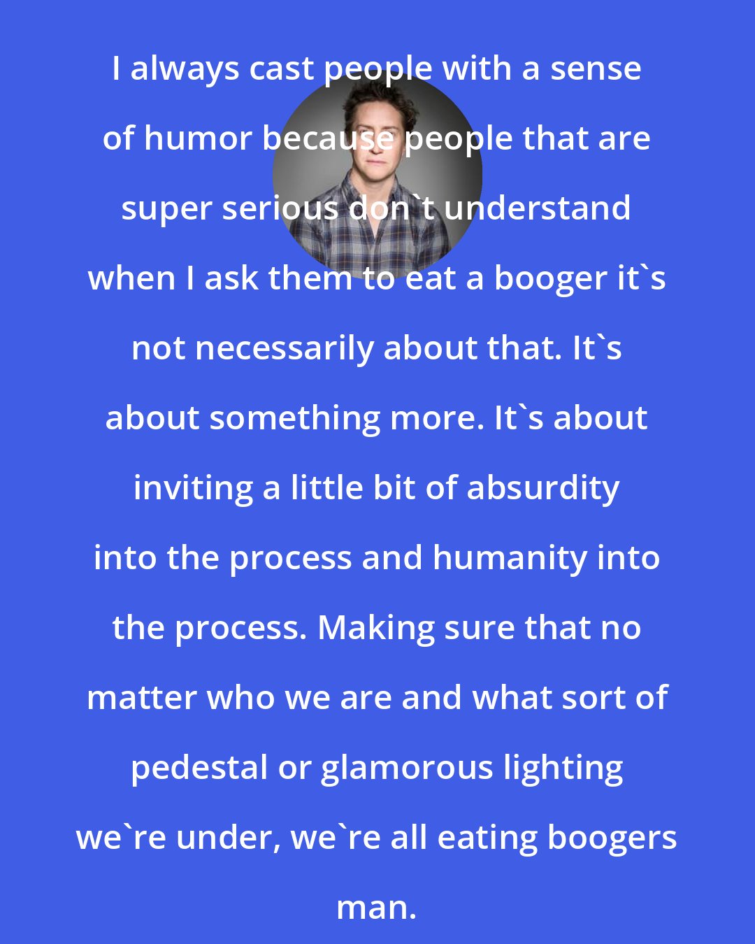 David Gordon Green: I always cast people with a sense of humor because people that are super serious don't understand when I ask them to eat a booger it's not necessarily about that. It's about something more. It's about inviting a little bit of absurdity into the process and humanity into the process. Making sure that no matter who we are and what sort of pedestal or glamorous lighting we're under, we're all eating boogers man.