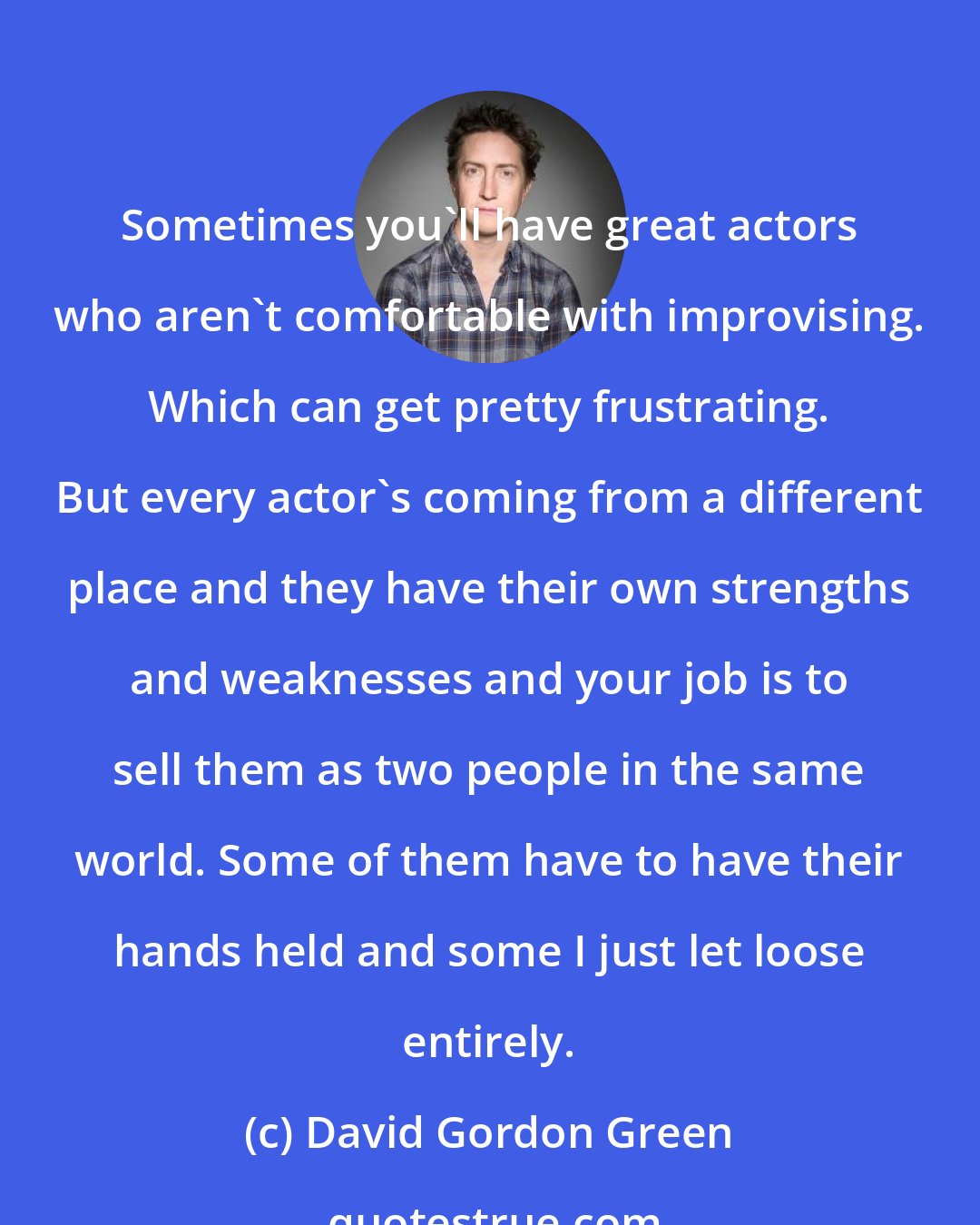 David Gordon Green: Sometimes you'll have great actors who aren't comfortable with improvising. Which can get pretty frustrating. But every actor's coming from a different place and they have their own strengths and weaknesses and your job is to sell them as two people in the same world. Some of them have to have their hands held and some I just let loose entirely.