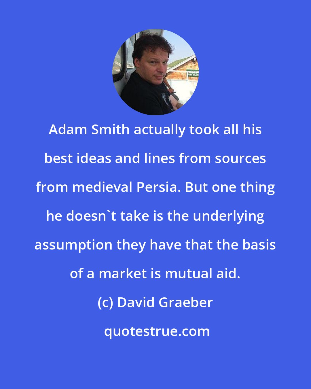 David Graeber: Adam Smith actually took all his best ideas and lines from sources from medieval Persia. But one thing he doesn't take is the underlying assumption they have that the basis of a market is mutual aid.