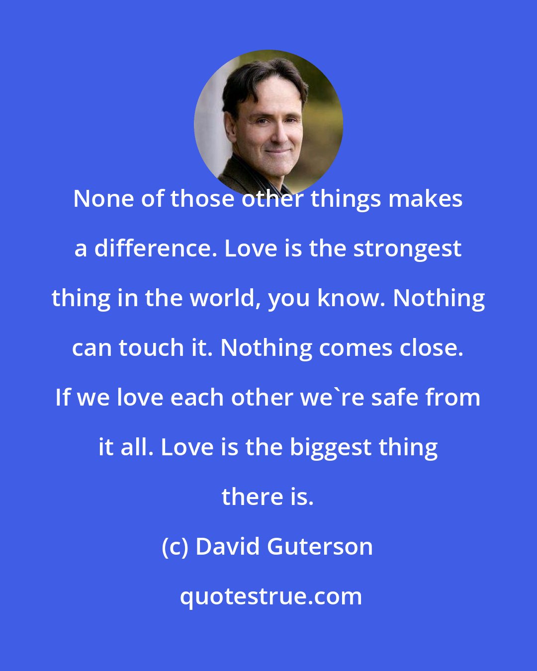 David Guterson: None of those other things makes a difference. Love is the strongest thing in the world, you know. Nothing can touch it. Nothing comes close. If we love each other we're safe from it all. Love is the biggest thing there is.