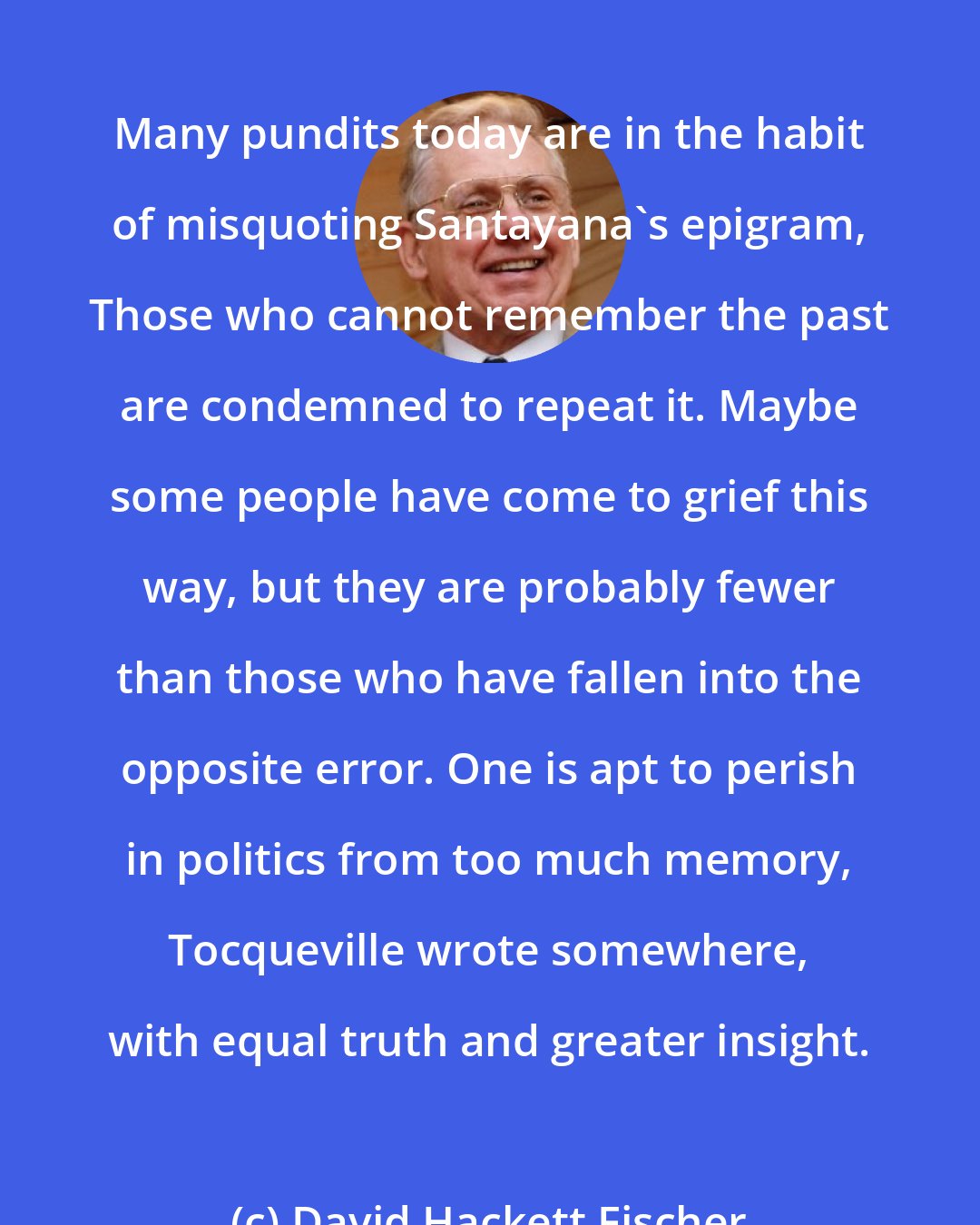 David Hackett Fischer: Many pundits today are in the habit of misquoting Santayana's epigram, Those who cannot remember the past are condemned to repeat it. Maybe some people have come to grief this way, but they are probably fewer than those who have fallen into the opposite error. One is apt to perish in politics from too much memory, Tocqueville wrote somewhere, with equal truth and greater insight.