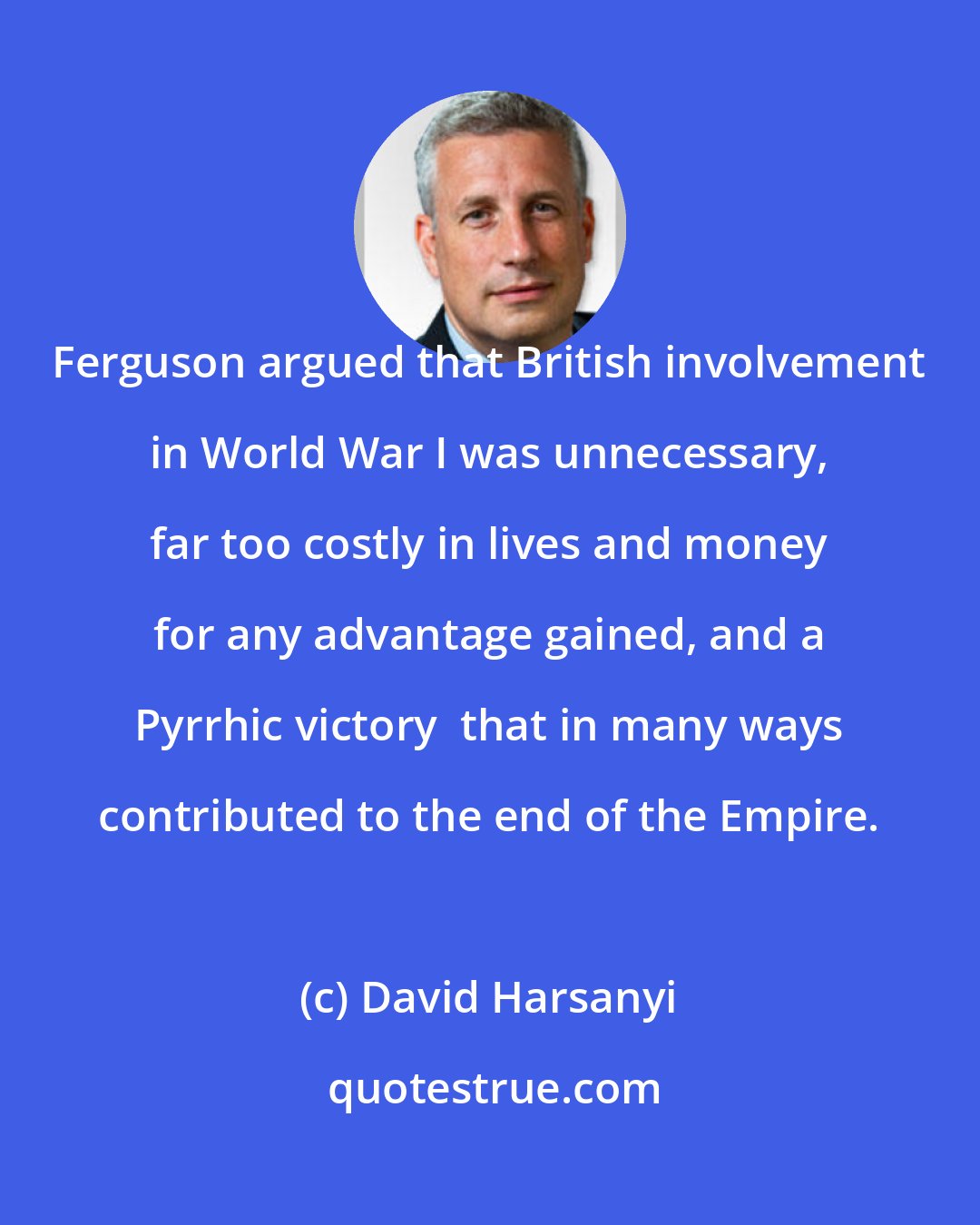 David Harsanyi: Ferguson argued that British involvement in World War I was unnecessary, far too costly in lives and money for any advantage gained, and a Pyrrhic victory  that in many ways contributed to the end of the Empire.