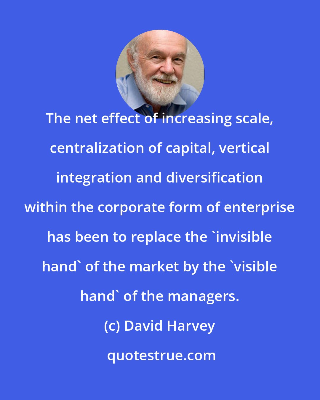 David Harvey: The net effect of increasing scale, centralization of capital, vertical integration and diversification within the corporate form of enterprise has been to replace the 'invisible hand' of the market by the 'visible hand' of the managers.