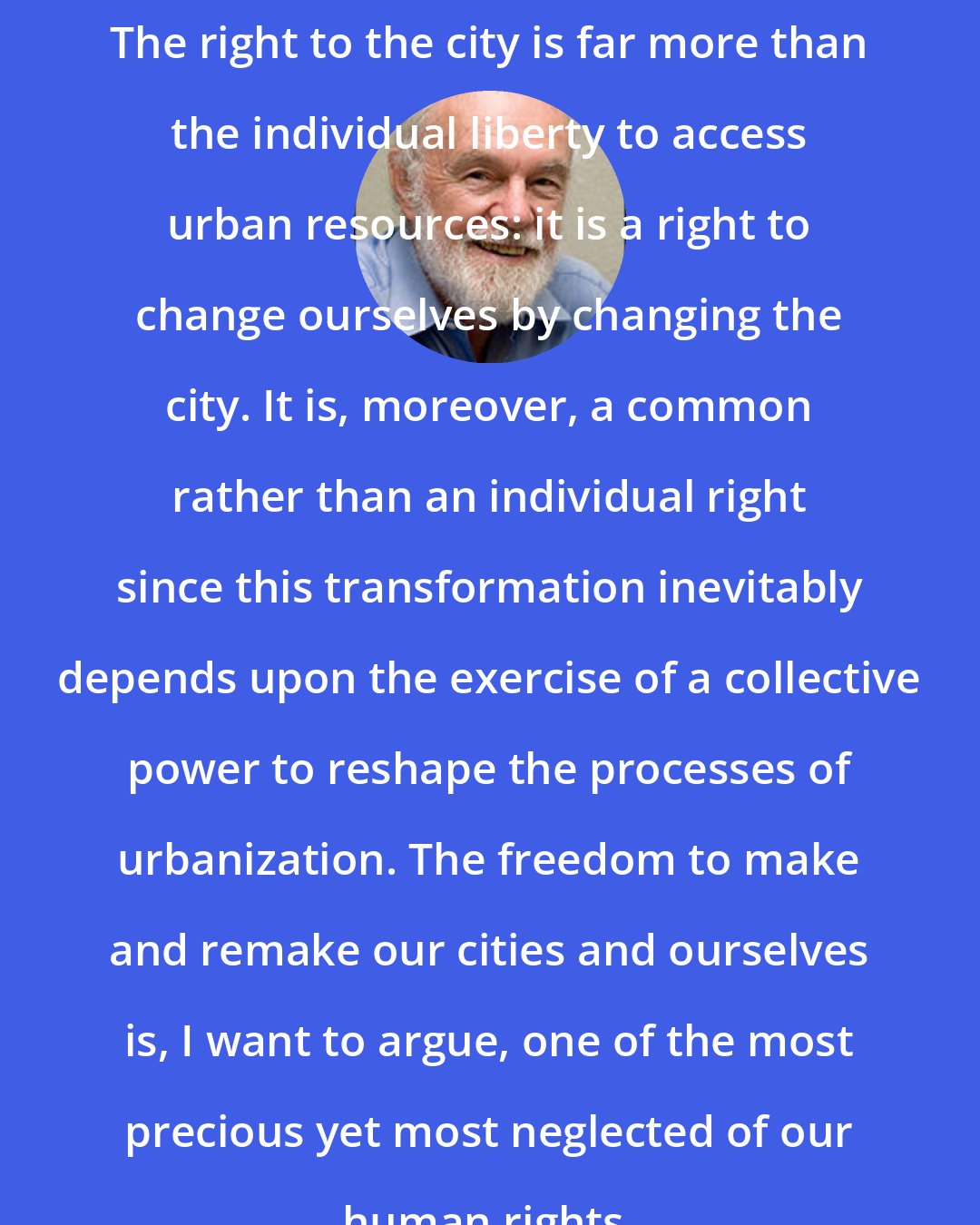 David Harvey: The right to the city is far more than the individual liberty to access urban resources: it is a right to change ourselves by changing the city. It is, moreover, a common rather than an individual right since this transformation inevitably depends upon the exercise of a collective power to reshape the processes of urbanization. The freedom to make and remake our cities and ourselves is, I want to argue, one of the most precious yet most neglected of our human rights.