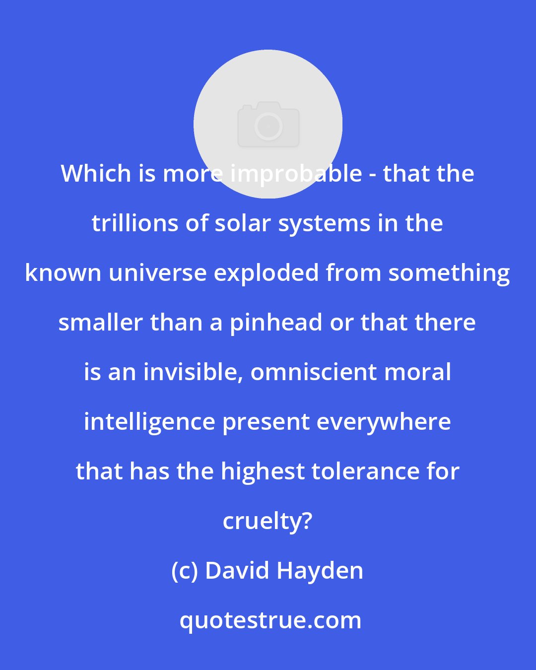 David Hayden: Which is more improbable - that the trillions of solar systems in the known universe exploded from something smaller than a pinhead or that there is an invisible, omniscient moral intelligence present everywhere that has the highest tolerance for cruelty?