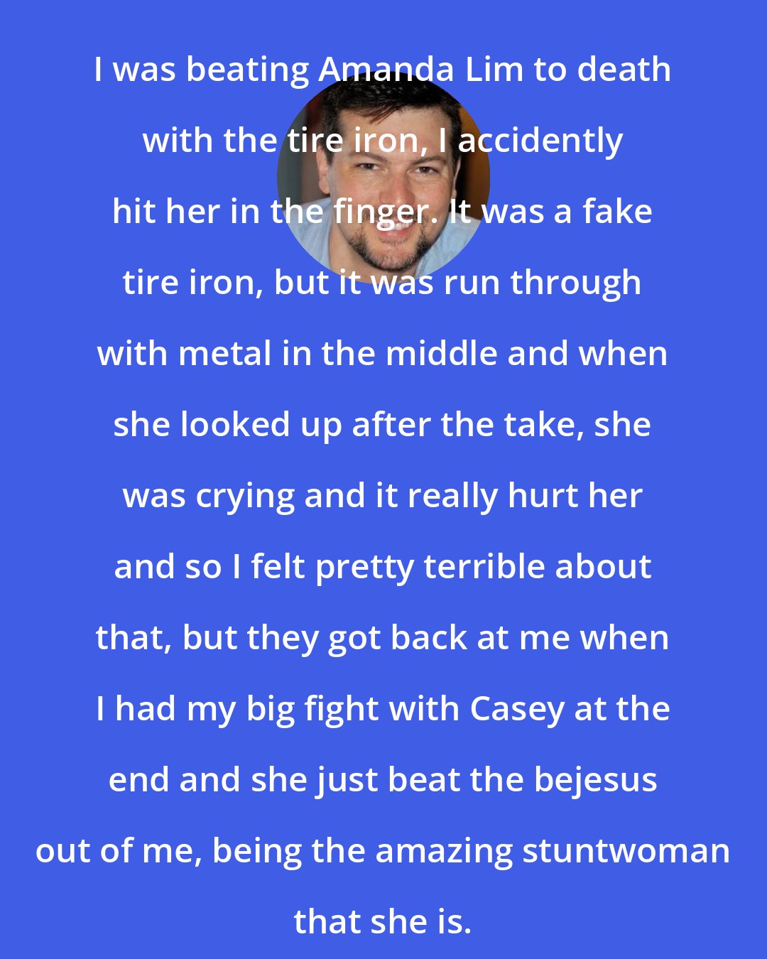 David Hayter: I was beating Amanda Lim to death with the tire iron, I accidently hit her in the finger. It was a fake tire iron, but it was run through with metal in the middle and when she looked up after the take, she was crying and it really hurt her and so I felt pretty terrible about that, but they got back at me when I had my big fight with Casey at the end and she just beat the bejesus out of me, being the amazing stuntwoman that she is.