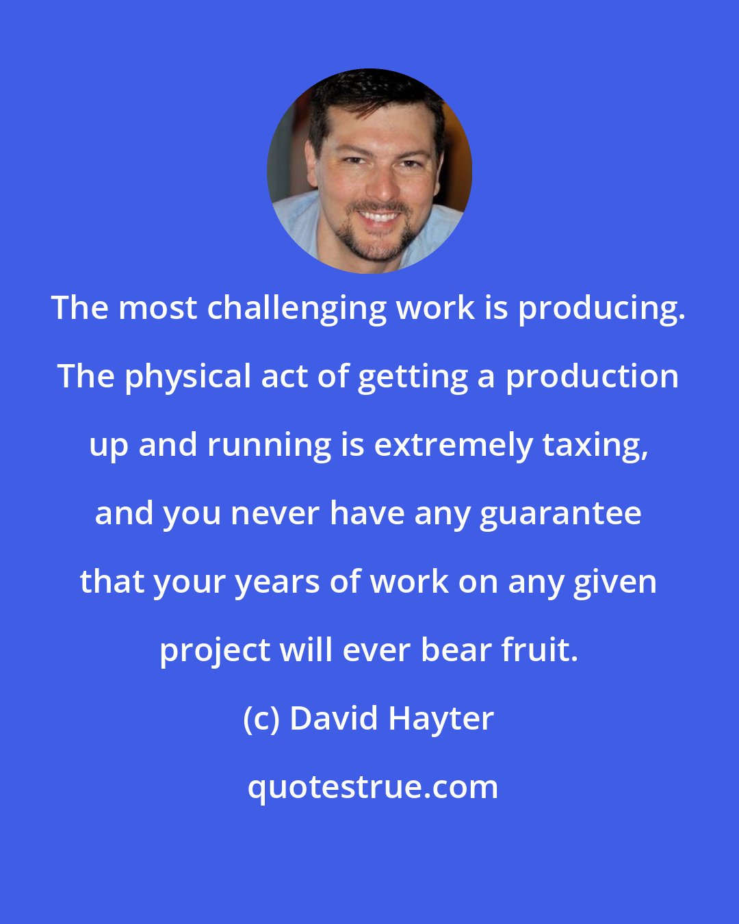 David Hayter: The most challenging work is producing. The physical act of getting a production up and running is extremely taxing, and you never have any guarantee that your years of work on any given project will ever bear fruit.