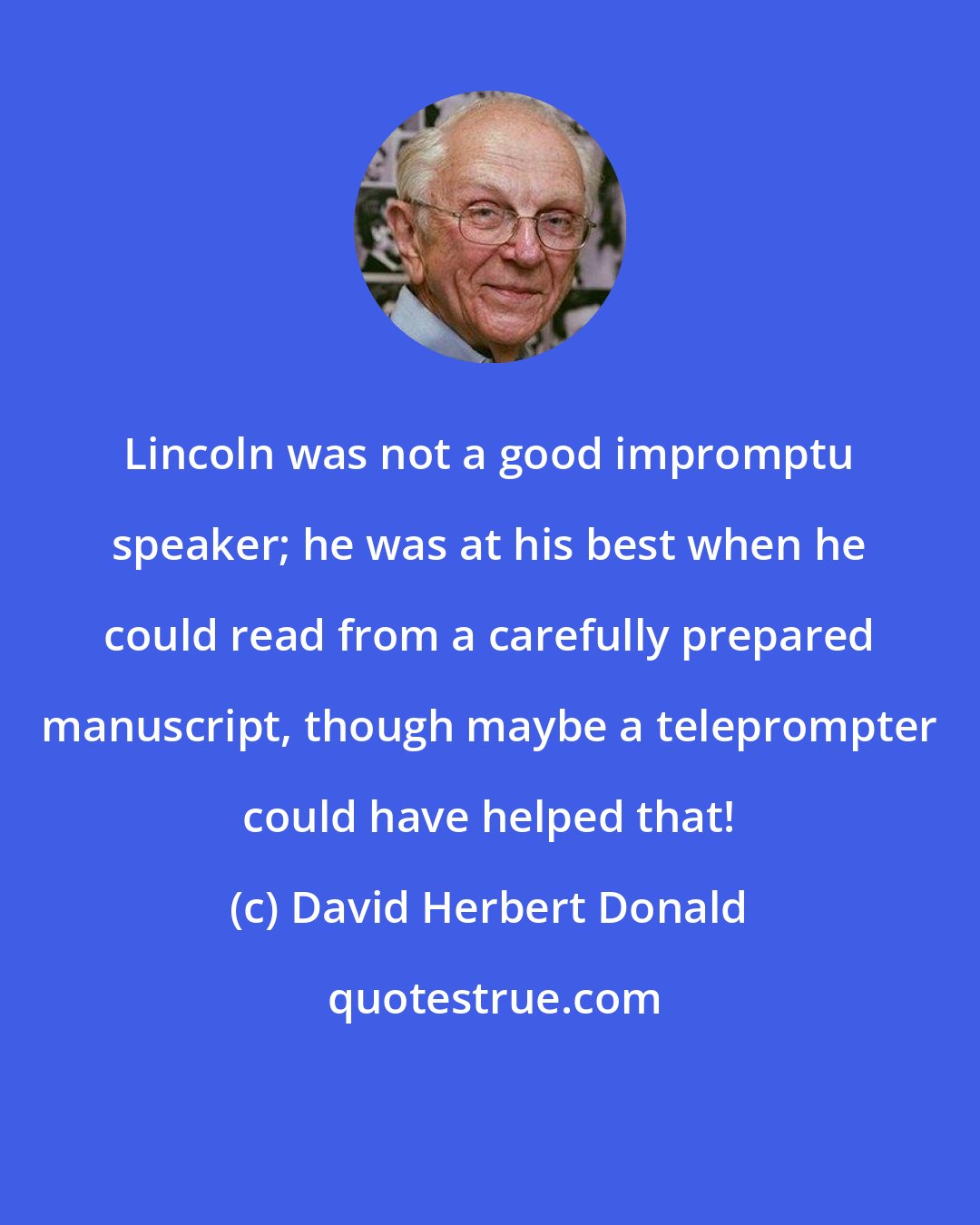 David Herbert Donald: Lincoln was not a good impromptu speaker; he was at his best when he could read from a carefully prepared manuscript, though maybe a teleprompter could have helped that!