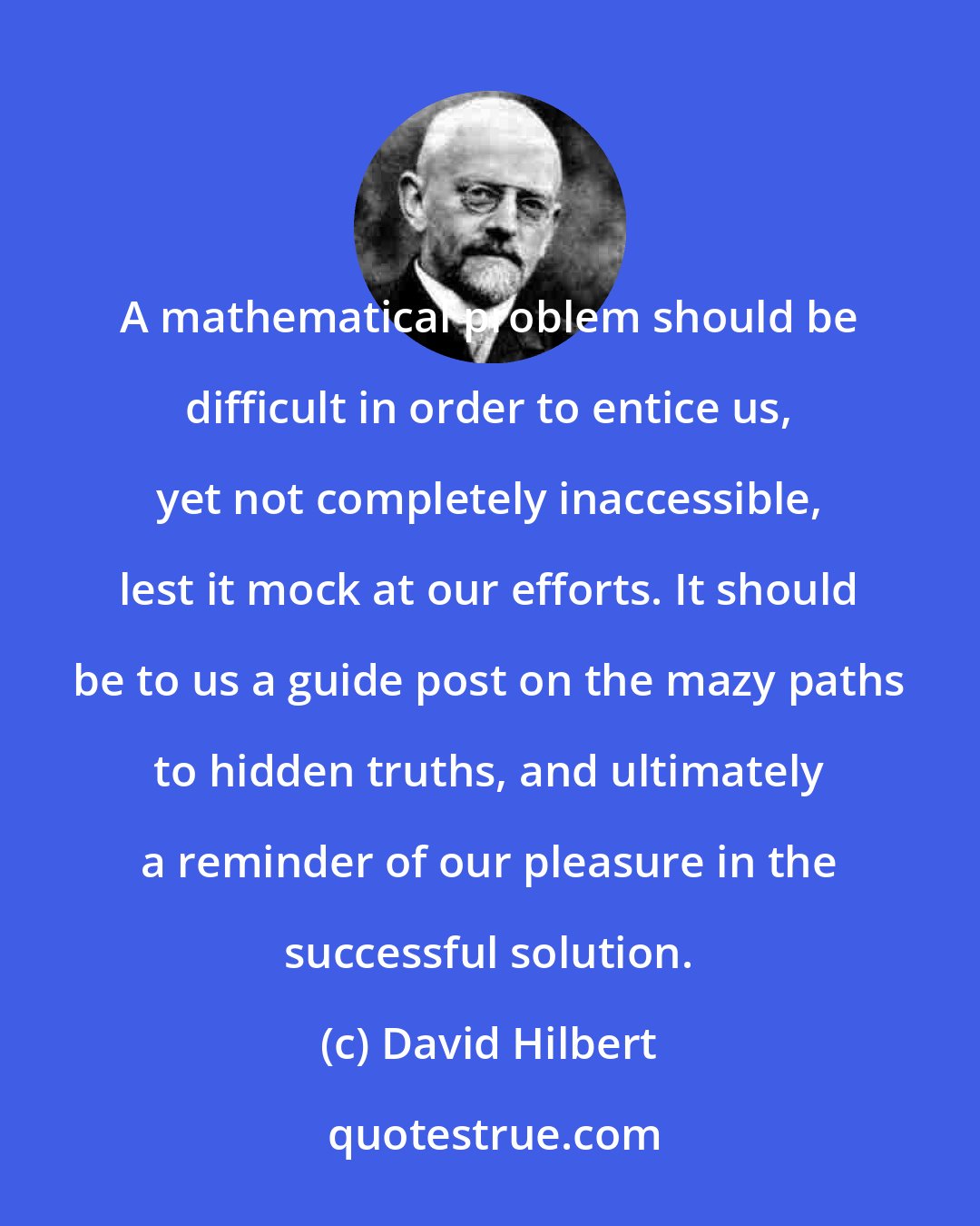 David Hilbert: A mathematical problem should be difficult in order to entice us, yet not completely inaccessible, lest it mock at our efforts. It should be to us a guide post on the mazy paths to hidden truths, and ultimately a reminder of our pleasure in the successful solution.