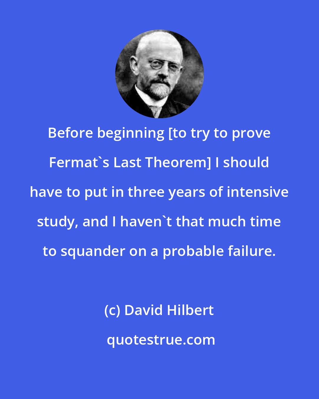 David Hilbert: Before beginning [to try to prove Fermat's Last Theorem] I should have to put in three years of intensive study, and I haven't that much time to squander on a probable failure.