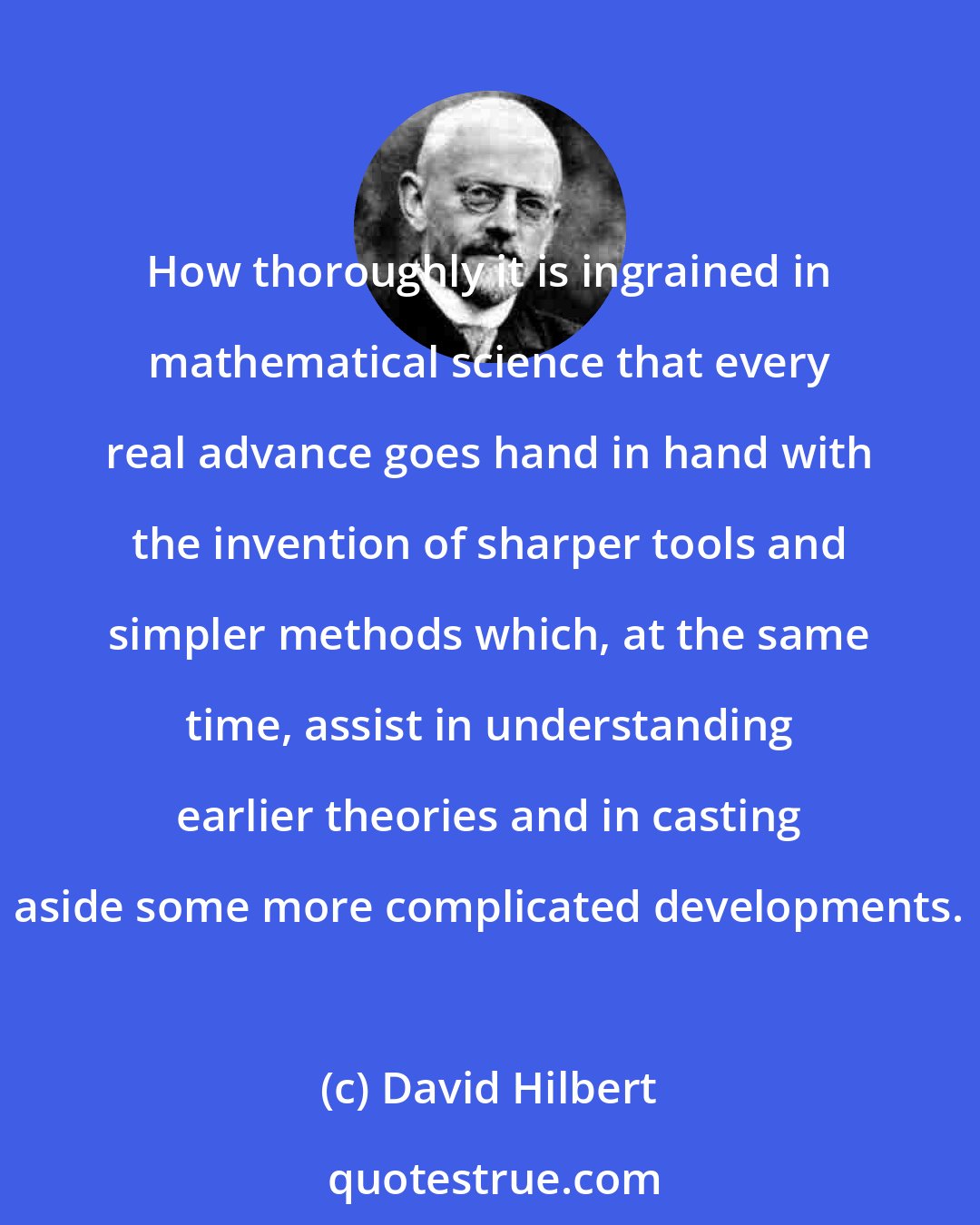 David Hilbert: How thoroughly it is ingrained in mathematical science that every real advance goes hand in hand with the invention of sharper tools and simpler methods which, at the same time, assist in understanding earlier theories and in casting aside some more complicated developments.