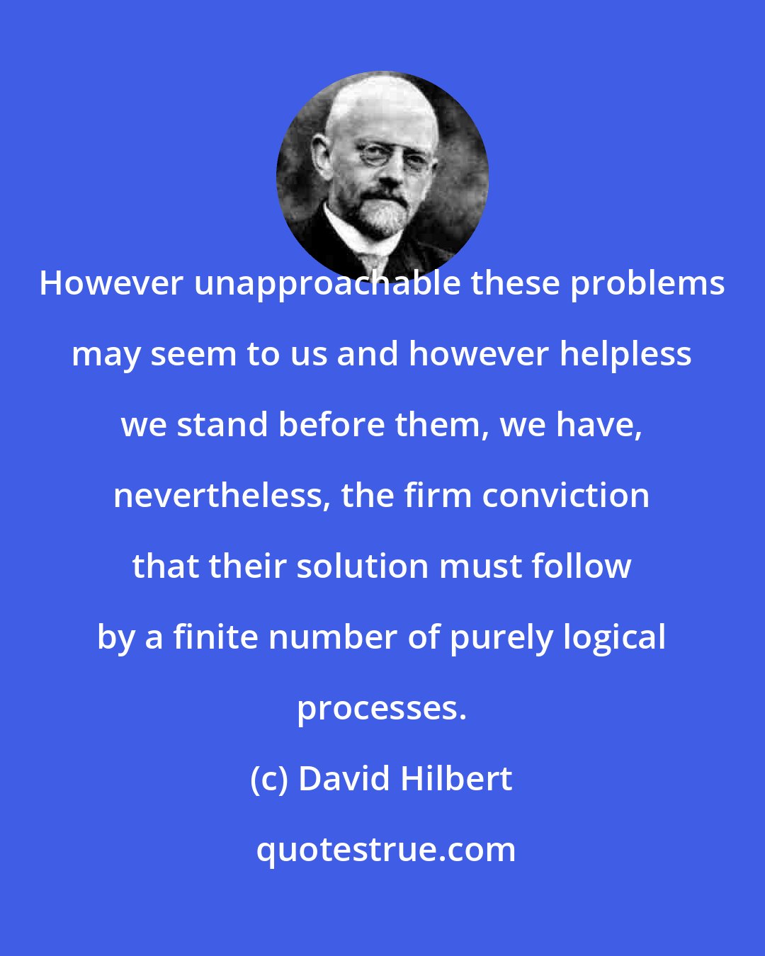 David Hilbert: However unapproachable these problems may seem to us and however helpless we stand before them, we have, nevertheless, the firm conviction that their solution must follow by a finite number of purely logical processes.