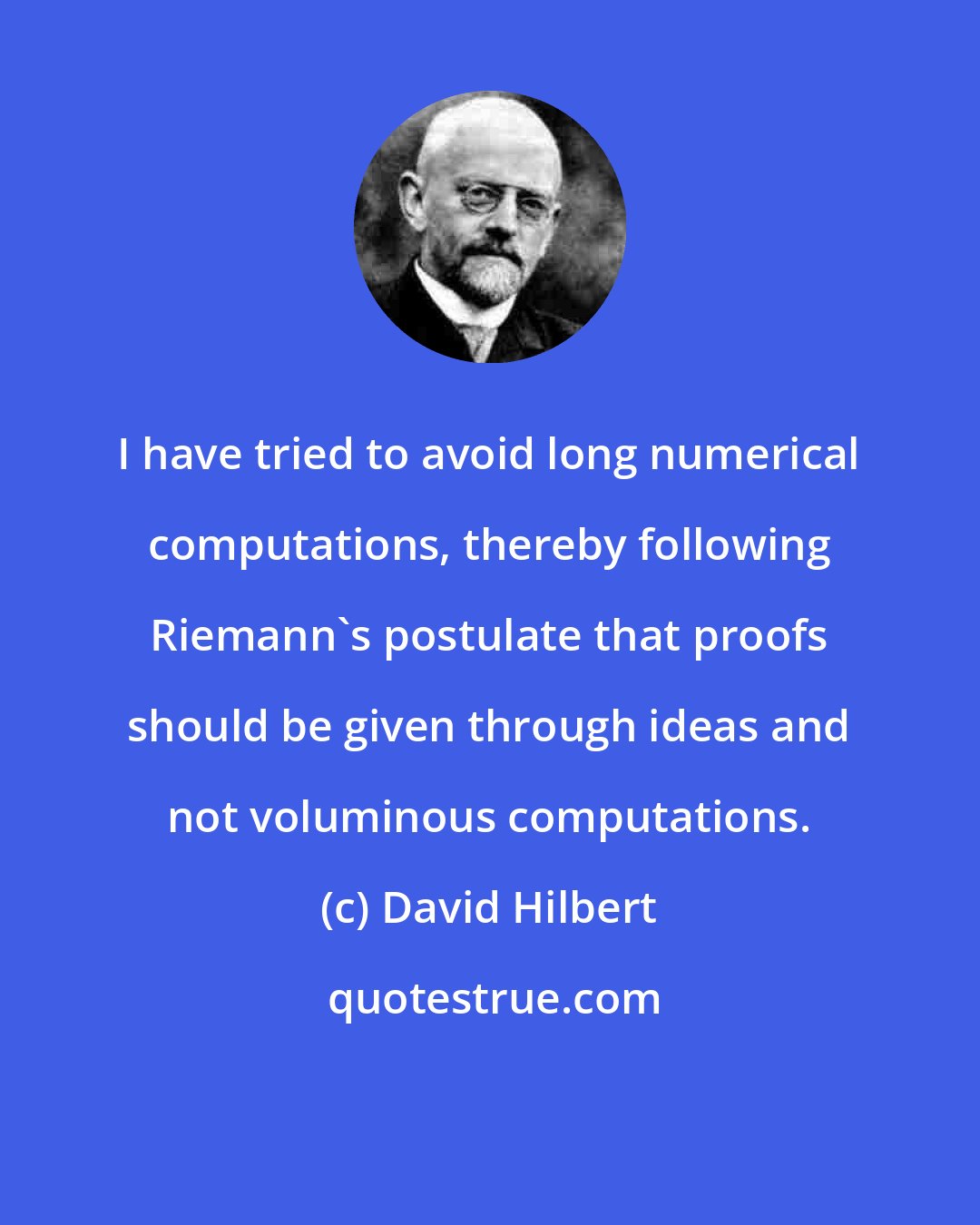 David Hilbert: I have tried to avoid long numerical computations, thereby following Riemann's postulate that proofs should be given through ideas and not voluminous computations.