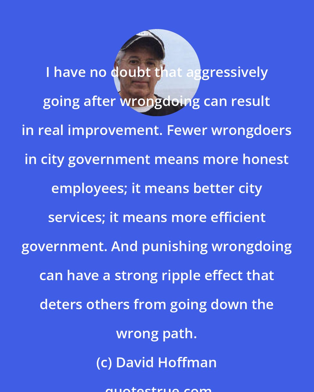 David Hoffman: I have no doubt that aggressively going after wrongdoing can result in real improvement. Fewer wrongdoers in city government means more honest employees; it means better city services; it means more efficient government. And punishing wrongdoing can have a strong ripple effect that deters others from going down the wrong path.