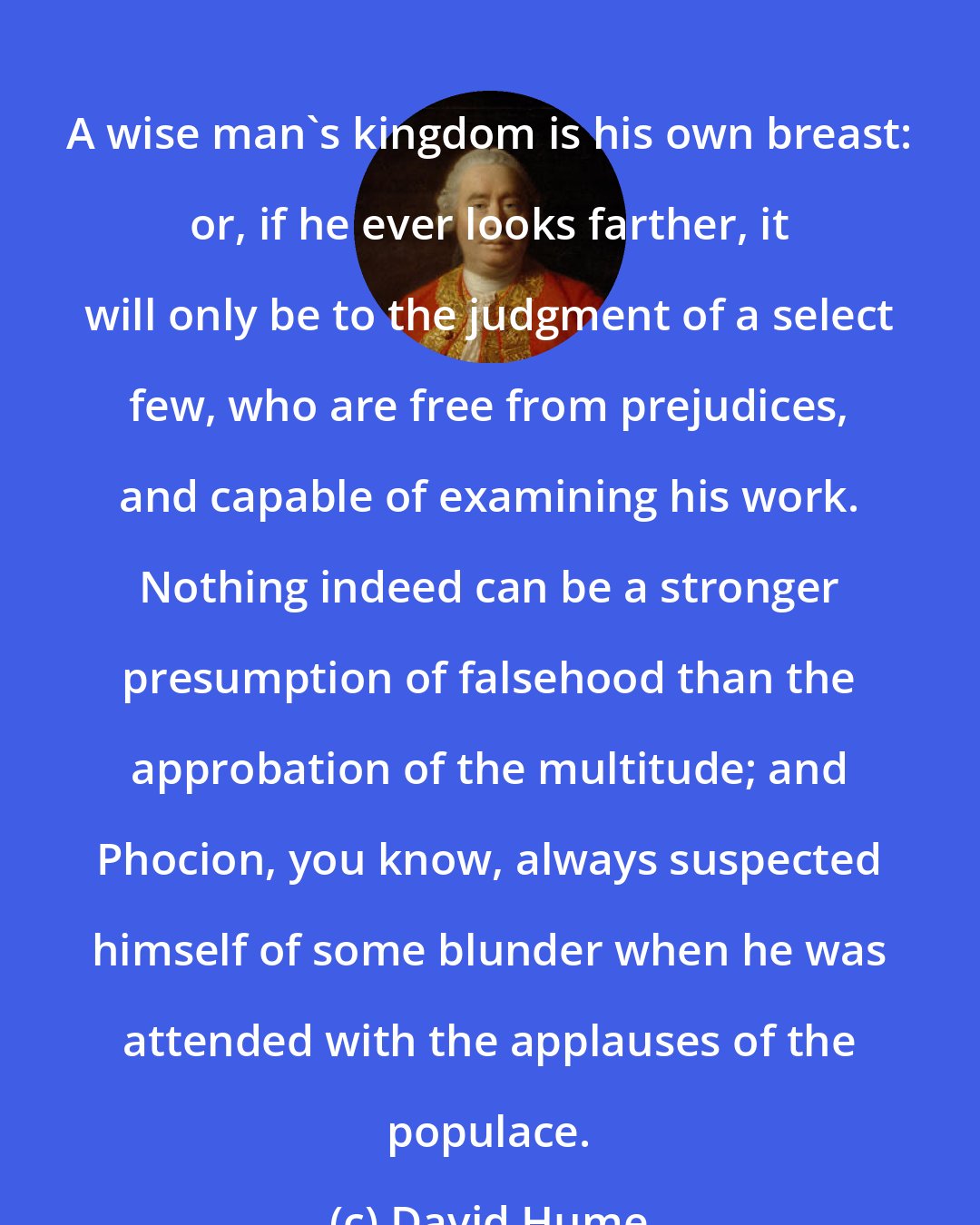 David Hume: A wise man's kingdom is his own breast: or, if he ever looks farther, it will only be to the judgment of a select few, who are free from prejudices, and capable of examining his work. Nothing indeed can be a stronger presumption of falsehood than the approbation of the multitude; and Phocion, you know, always suspected himself of some blunder when he was attended with the applauses of the populace.