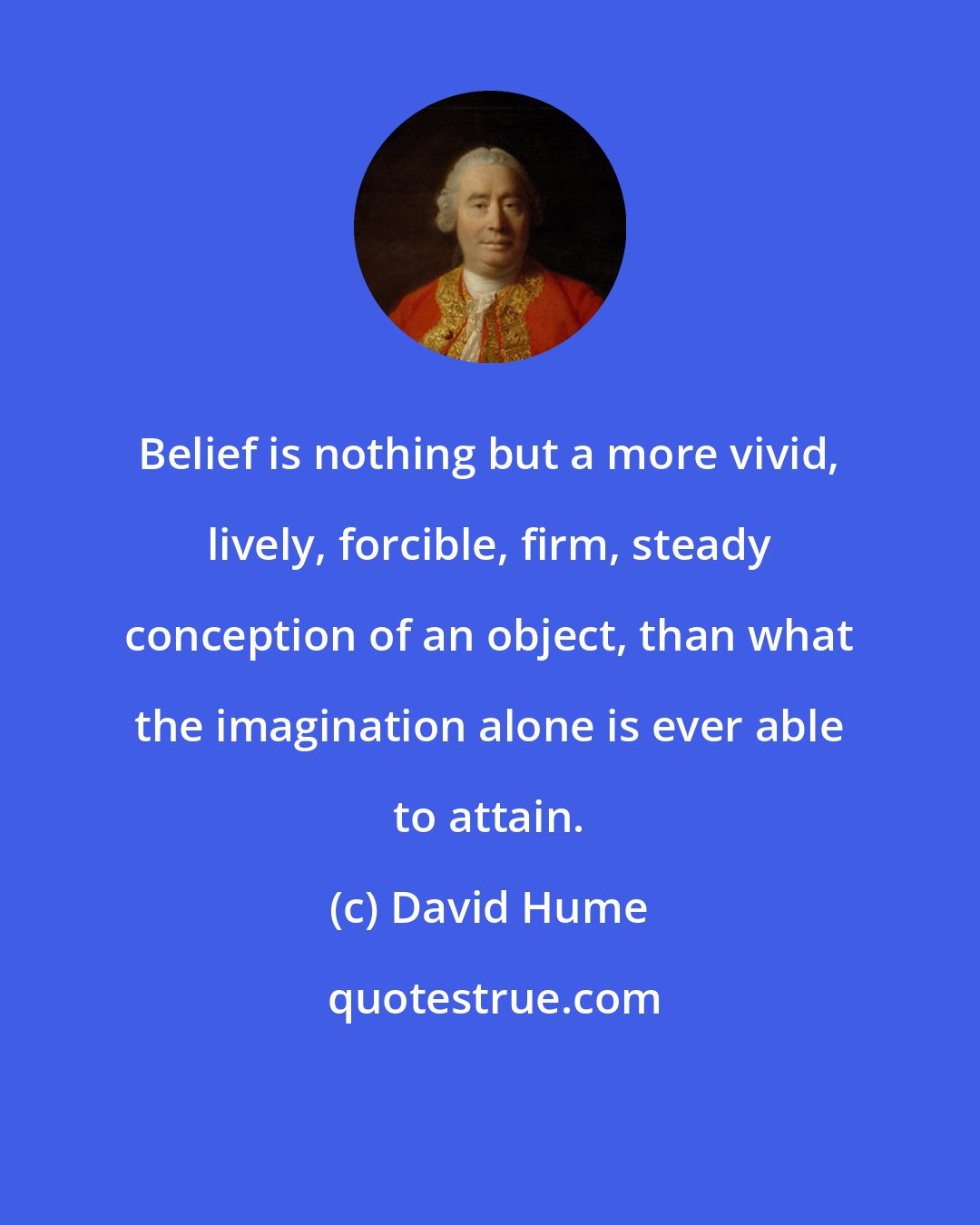 David Hume: Belief is nothing but a more vivid, lively, forcible, firm, steady conception of an object, than what the imagination alone is ever able to attain.
