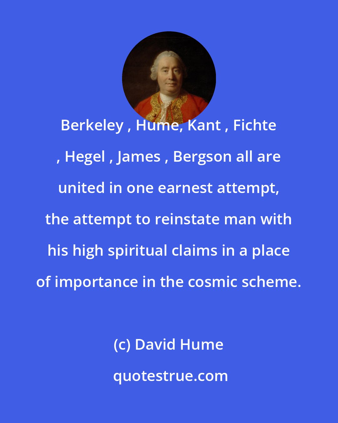 David Hume: Berkeley , Hume, Kant , Fichte , Hegel , James , Bergson all are united in one earnest attempt, the attempt to reinstate man with his high spiritual claims in a place of importance in the cosmic scheme.