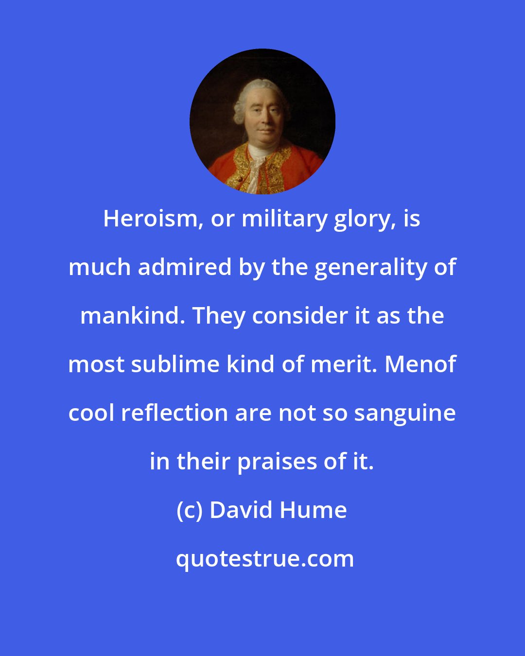 David Hume: Heroism, or military glory, is much admired by the generality of mankind. They consider it as the most sublime kind of merit. Menof cool reflection are not so sanguine in their praises of it.