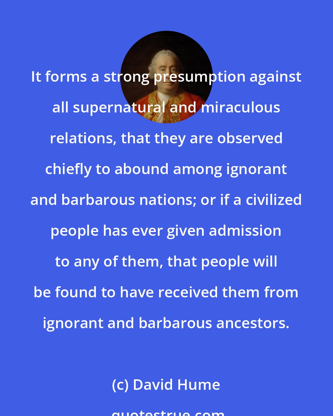 David Hume: It forms a strong presumption against all supernatural and miraculous relations, that they are observed chiefly to abound among ignorant and barbarous nations; or if a civilized people has ever given admission to any of them, that people will be found to have received them from ignorant and barbarous ancestors.