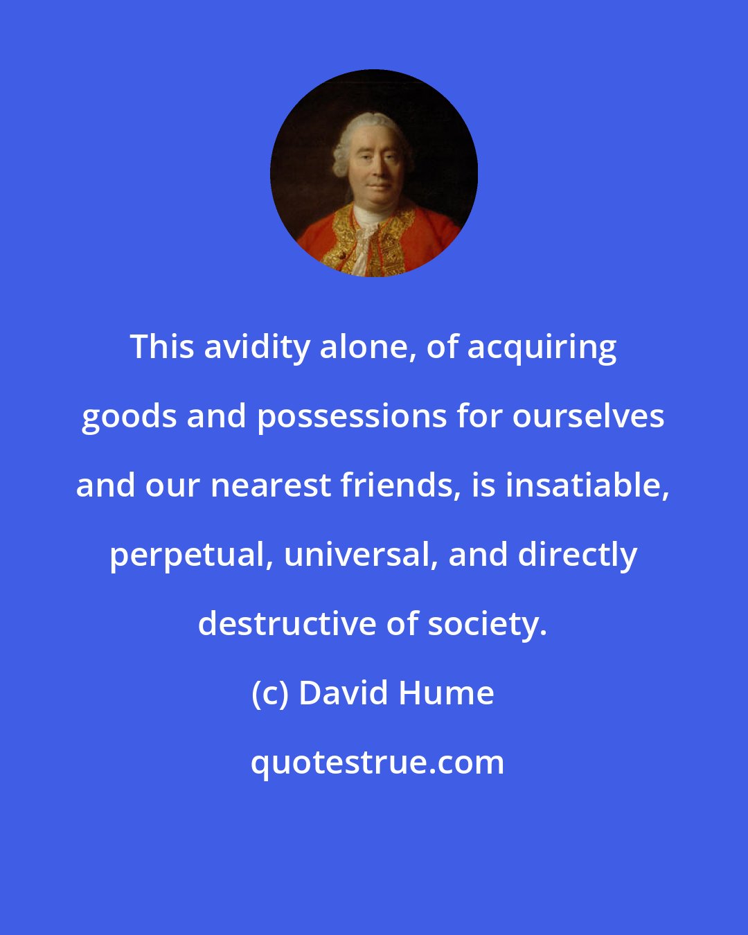 David Hume: This avidity alone, of acquiring goods and possessions for ourselves and our nearest friends, is insatiable, perpetual, universal, and directly destructive of society.