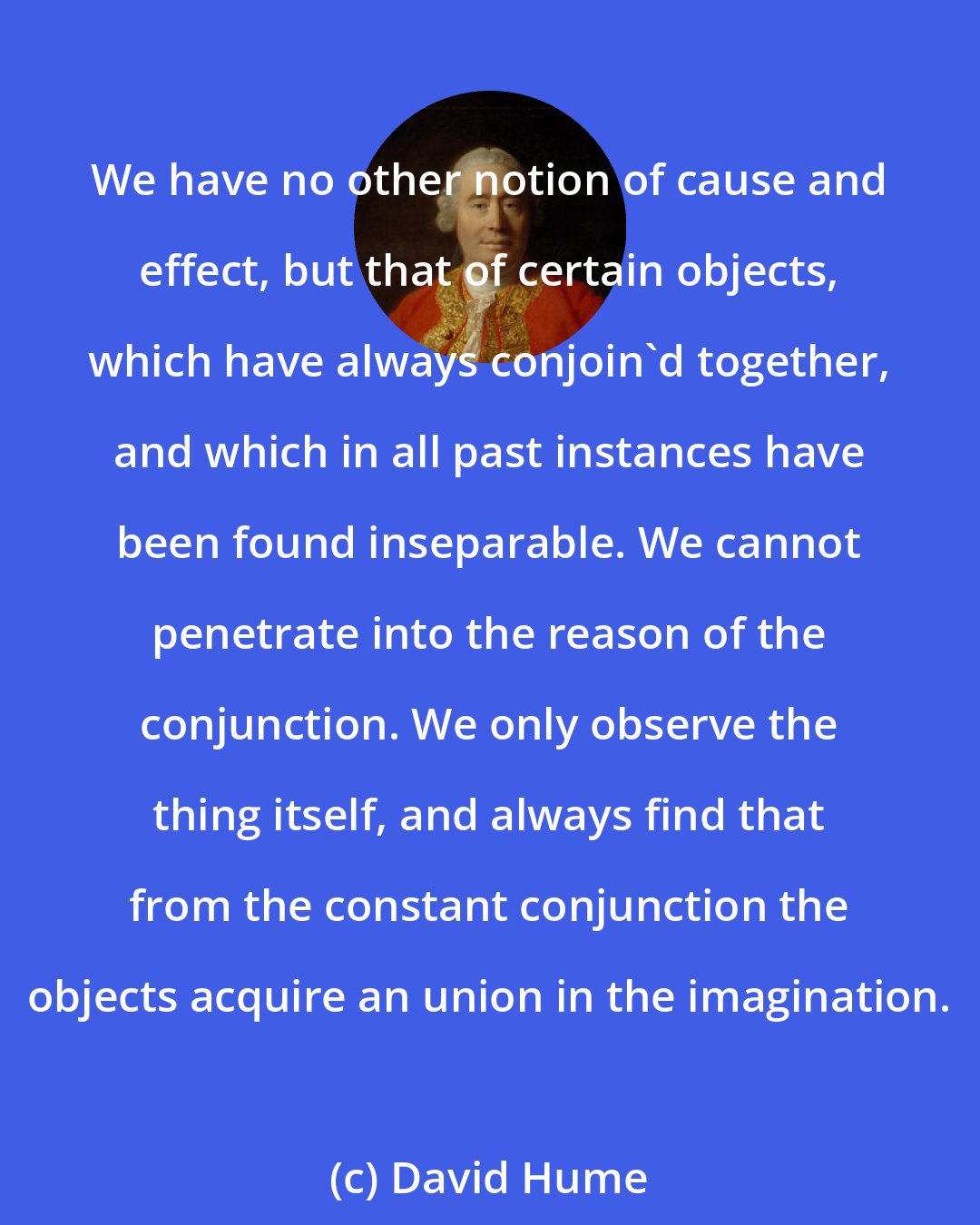 David Hume: We have no other notion of cause and effect, but that of certain objects, which have always conjoin'd together, and which in all past instances have been found inseparable. We cannot penetrate into the reason of the conjunction. We only observe the thing itself, and always find that from the constant conjunction the objects acquire an union in the imagination.