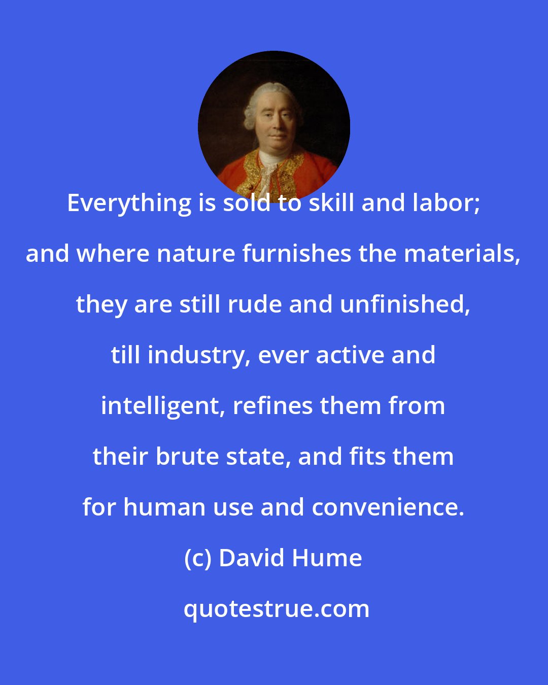 David Hume: Everything is sold to skill and labor; and where nature furnishes the materials, they are still rude and unfinished, till industry, ever active and intelligent, refines them from their brute state, and fits them for human use and convenience.