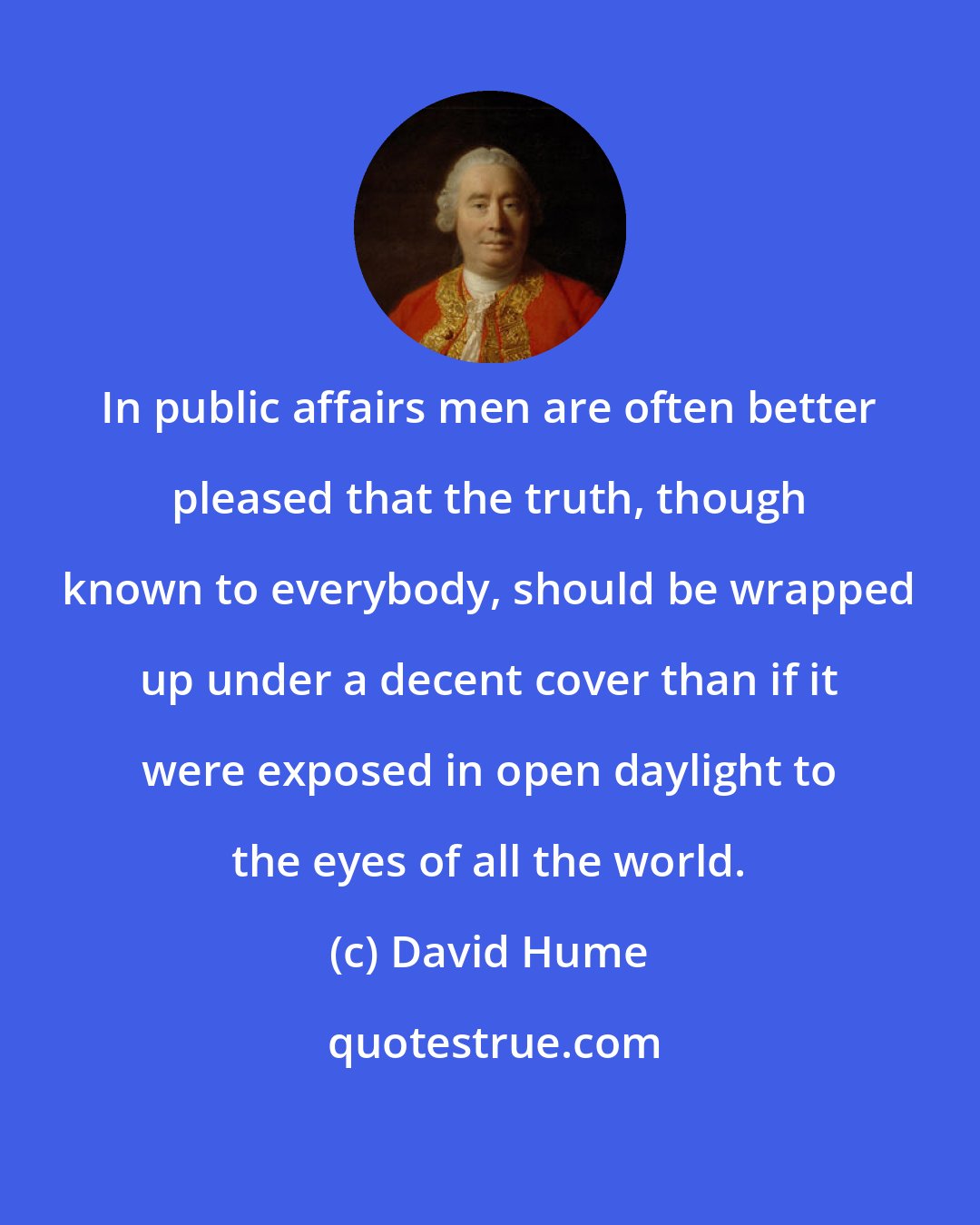 David Hume: In public affairs men are often better pleased that the truth, though known to everybody, should be wrapped up under a decent cover than if it were exposed in open daylight to the eyes of all the world.