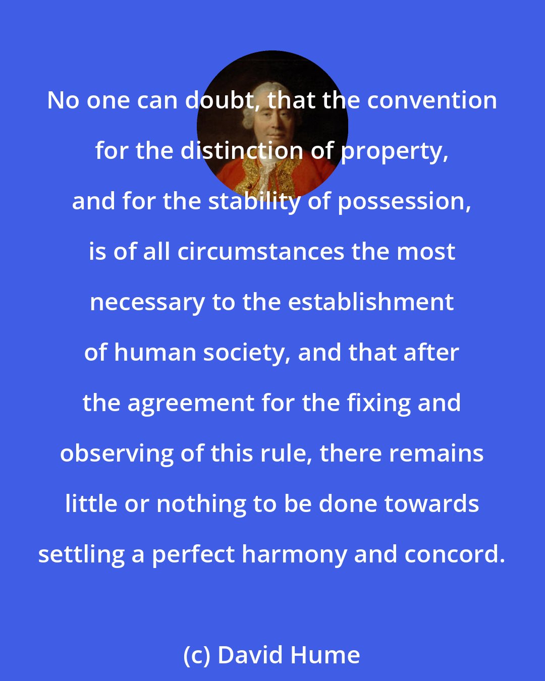 David Hume: No one can doubt, that the convention for the distinction of property, and for the stability of possession, is of all circumstances the most necessary to the establishment of human society, and that after the agreement for the fixing and observing of this rule, there remains little or nothing to be done towards settling a perfect harmony and concord.